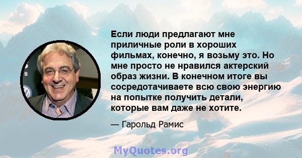 Если люди предлагают мне приличные роли в хороших фильмах, конечно, я возьму это. Но мне просто не нравился актерский образ жизни. В конечном итоге вы сосредотачиваете всю свою энергию на попытке получить детали,