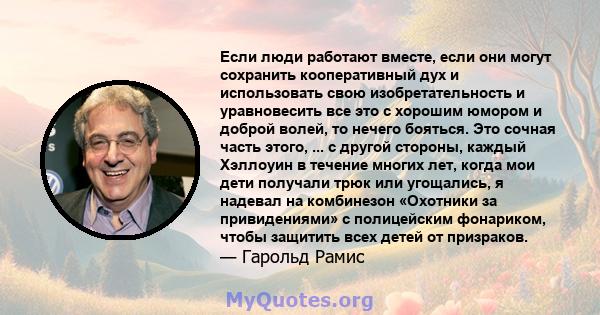 Если люди работают вместе, если они могут сохранить кооперативный дух и использовать свою изобретательность и уравновесить все это с хорошим юмором и доброй волей, то нечего бояться. Это сочная часть этого, ... с другой 