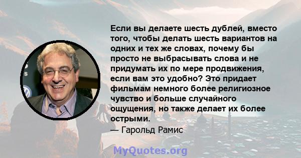 Если вы делаете шесть дублей, вместо того, чтобы делать шесть вариантов на одних и тех же словах, почему бы просто не выбрасывать слова и не придумать их по мере продвижения, если вам это удобно? Это придает фильмам