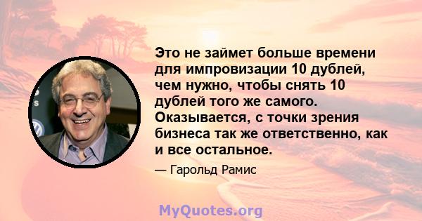 Это не займет больше времени для импровизации 10 дублей, чем нужно, чтобы снять 10 дублей того же самого. Оказывается, с точки зрения бизнеса так же ответственно, как и все остальное.