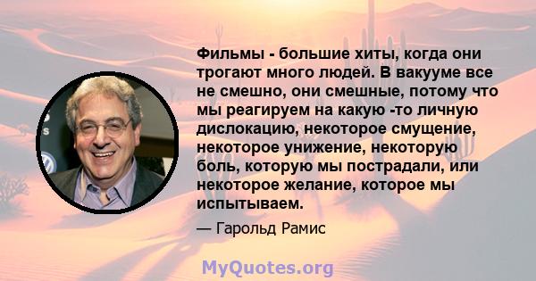 Фильмы - большие хиты, когда они трогают много людей. В вакууме все не смешно, они смешные, потому что мы реагируем на какую -то личную дислокацию, некоторое смущение, некоторое унижение, некоторую боль, которую мы