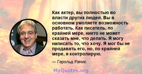 Как актер, вы полностью во власти других людей. Вы в основном умоляете возможность работать. Как писатель, по крайней мере, никто не может сказать мне, что делать. Я могу написать то, что хочу. Я мог бы не продавать