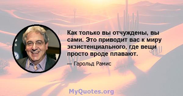 Как только вы отчуждены, вы сами. Это приводит вас к миру экзистенциального, где вещи просто вроде плавают.