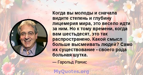 Когда вы молоды и сначала видите степень и глубину лицемерия мира, это весело идти за ним. Но к тому времени, когда вам шестьдесят, это так распространено. Какой смысл больше высмеивать людей? Само их существование -