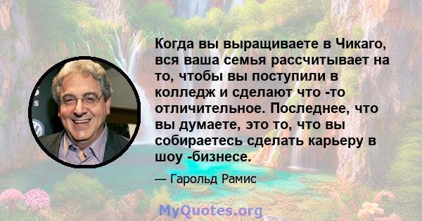 Когда вы выращиваете в Чикаго, вся ваша семья рассчитывает на то, чтобы вы поступили в колледж и сделают что -то отличительное. Последнее, что вы думаете, это то, что вы собираетесь сделать карьеру в шоу -бизнесе.