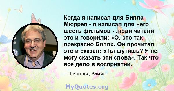 Когда я написал для Билла Мюррея - я написал для него шесть фильмов - люди читали это и говорили: «О, это так прекрасно Билл». Он прочитал это и сказал: «Ты шутишь? Я не могу сказать эти слова». Так что все дело в