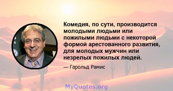 Комедия, по сути, производится молодыми людьми или пожилыми людьми с некоторой формой арестованного развития, для молодых мужчин или незрелых пожилых людей.