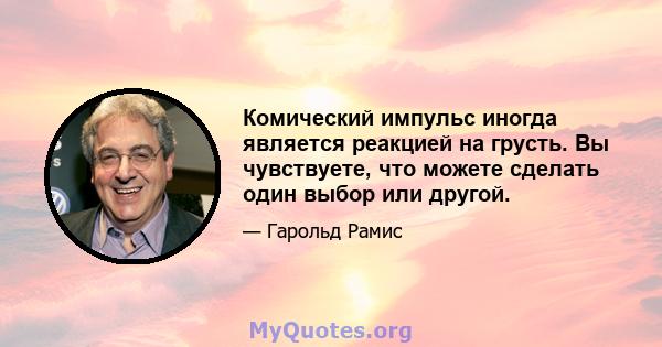 Комический импульс иногда является реакцией на грусть. Вы чувствуете, что можете сделать один выбор или другой.