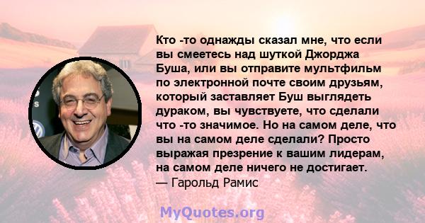 Кто -то однажды сказал мне, что если вы смеетесь над шуткой Джорджа Буша, или вы отправите мультфильм по электронной почте своим друзьям, который заставляет Буш выглядеть дураком, вы чувствуете, что сделали что -то