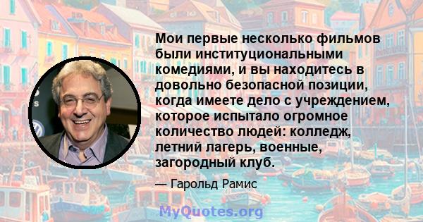 Мои первые несколько фильмов были институциональными комедиями, и вы находитесь в довольно безопасной позиции, когда имеете дело с учреждением, которое испытало огромное количество людей: колледж, летний лагерь,