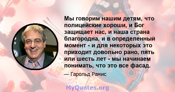 Мы говорим нашим детям, что полицейские хороши, и Бог защищает нас, и наша страна благородна, и в определенный момент - и для некоторых это приходит довольно рано, пять или шесть лет - мы начинаем понимать, что это все