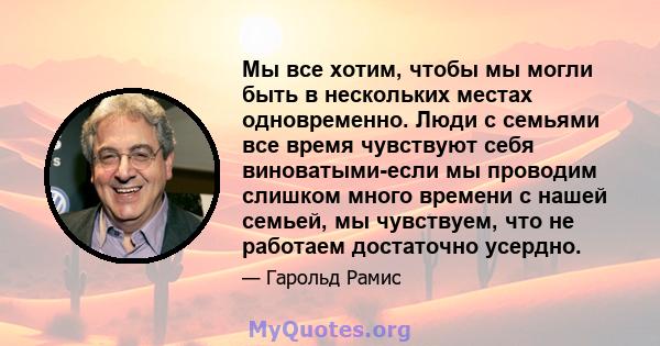 Мы все хотим, чтобы мы могли быть в нескольких местах одновременно. Люди с семьями все время чувствуют себя виноватыми-если мы проводим слишком много времени с нашей семьей, мы чувствуем, что не работаем достаточно