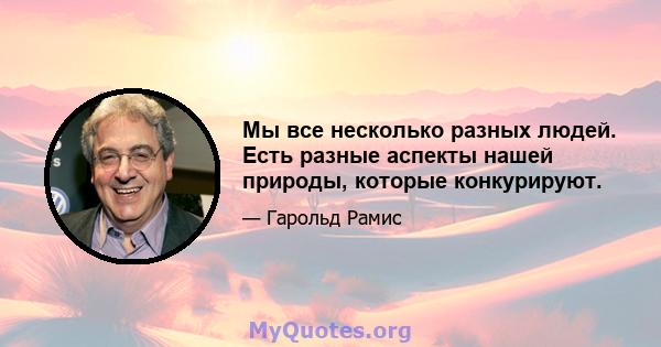 Мы все несколько разных людей. Есть разные аспекты нашей природы, которые конкурируют.