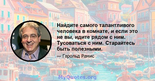 Найдите самого талантливого человека в комнате, и если это не вы, идите рядом с ним. Тусоваться с ним. Старайтесь быть полезными.