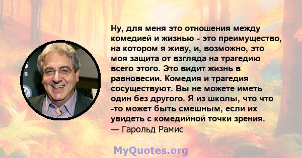 Ну, для меня это отношения между комедией и жизнью - это преимущество, на котором я живу, и, возможно, это моя защита от взгляда на трагедию всего этого. Это видит жизнь в равновесии. Комедия и трагедия сосуществуют. Вы 