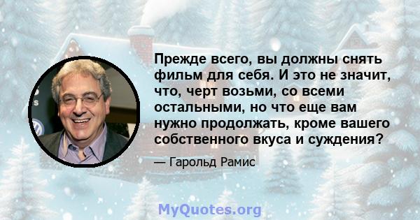 Прежде всего, вы должны снять фильм для себя. И это не значит, что, черт возьми, со всеми остальными, но что еще вам нужно продолжать, кроме вашего собственного вкуса и суждения?