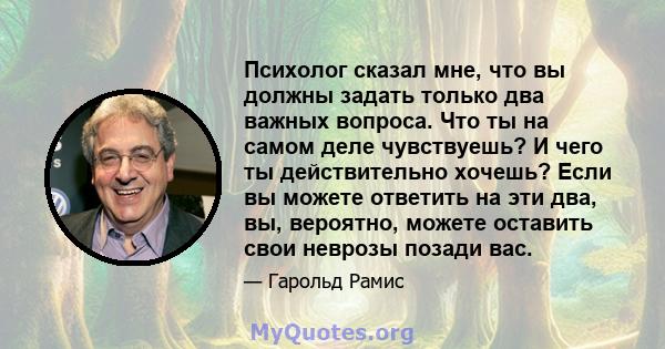 Психолог сказал мне, что вы должны задать только два важных вопроса. Что ты на самом деле чувствуешь? И чего ты действительно хочешь? Если вы можете ответить на эти два, вы, вероятно, можете оставить свои неврозы позади 