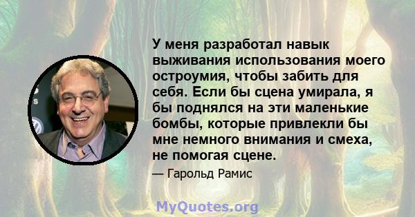 У меня разработал навык выживания использования моего остроумия, чтобы забить для себя. Если бы сцена умирала, я бы поднялся на эти маленькие бомбы, которые привлекли бы мне немного внимания и смеха, не помогая сцене.