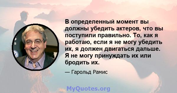 В определенный момент вы должны убедить актеров, что вы поступили правильно. То, как я работаю, если я не могу убедить их, я должен двигаться дальше. Я не могу принуждать их или бродить их.