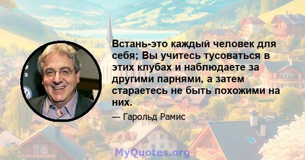 Встань-это каждый человек для себя; Вы учитесь тусоваться в этих клубах и наблюдаете за другими парнями, а затем стараетесь не быть похожими на них.