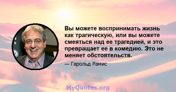 Вы можете воспринимать жизнь как трагическую, или вы можете смеяться над ее трагедией, и это превращает ее в комедию. Это не меняет обстоятельств.