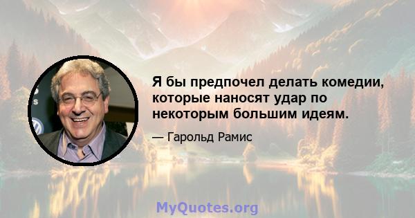 Я бы предпочел делать комедии, которые наносят удар по некоторым большим идеям.