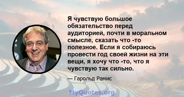 Я чувствую большое обязательство перед аудиторией, почти в моральном смысле, сказать что -то полезное. Если я собираюсь провести год своей жизни на эти вещи, я хочу что -то, что я чувствую так сильно.