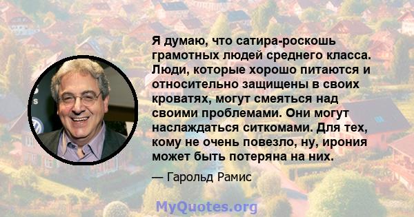 Я думаю, что сатира-роскошь грамотных людей среднего класса. Люди, которые хорошо питаются и относительно защищены в своих кроватях, могут смеяться над своими проблемами. Они могут наслаждаться ситкомами. Для тех, кому