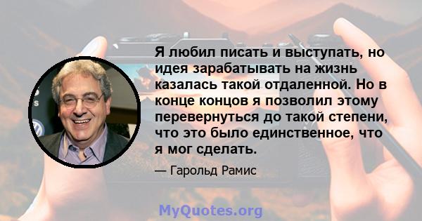 Я любил писать и выступать, но идея зарабатывать на жизнь казалась такой отдаленной. Но в конце концов я позволил этому перевернуться до такой степени, что это было единственное, что я мог сделать.