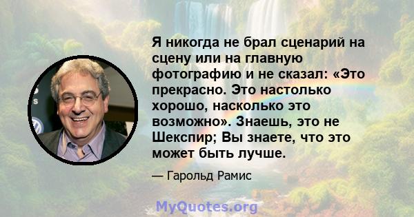 Я никогда не брал сценарий на сцену или на главную фотографию и не сказал: «Это прекрасно. Это настолько хорошо, насколько это возможно». Знаешь, это не Шекспир; Вы знаете, что это может быть лучше.