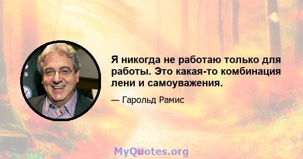 Я никогда не работаю только для работы. Это какая-то комбинация лени и самоуважения.