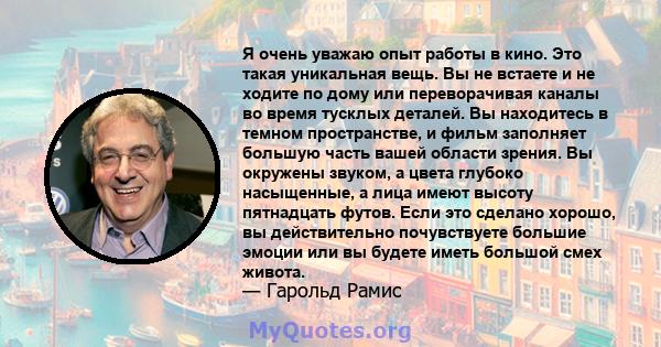 Я очень уважаю опыт работы в кино. Это такая уникальная вещь. Вы не встаете и не ходите по дому или переворачивая каналы во время тусклых деталей. Вы находитесь в темном пространстве, и фильм заполняет большую часть