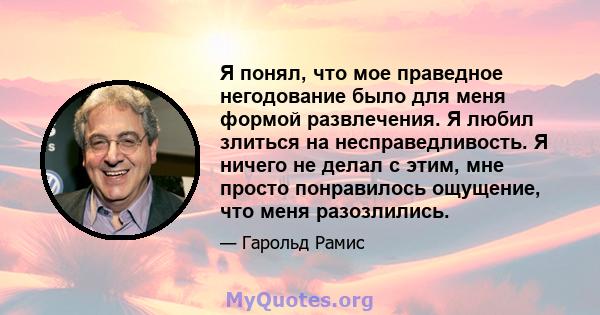 Я понял, что мое праведное негодование было для меня формой развлечения. Я любил злиться на несправедливость. Я ничего не делал с этим, мне просто понравилось ощущение, что меня разозлились.