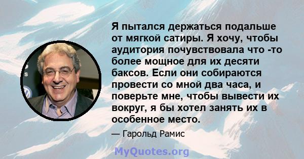 Я пытался держаться подальше от мягкой сатиры. Я хочу, чтобы аудитория почувствовала что -то более мощное для их десяти баксов. Если они собираются провести со мной два часа, и поверьте мне, чтобы вывести их вокруг, я