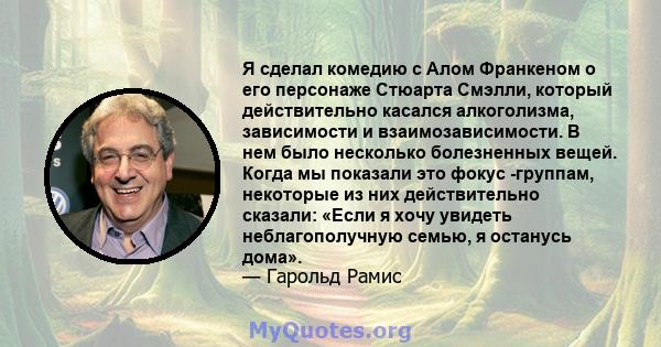 Я сделал комедию с Алом Франкеном о его персонаже Стюарта Смэлли, который действительно касался алкоголизма, зависимости и взаимозависимости. В нем было несколько болезненных вещей. Когда мы показали это фокус -группам, 