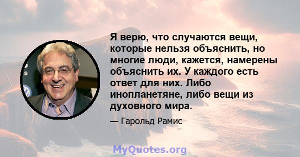 Я верю, что случаются вещи, которые нельзя объяснить, но многие люди, кажется, намерены объяснить их. У каждого есть ответ для них. Либо инопланетяне, либо вещи из духовного мира.