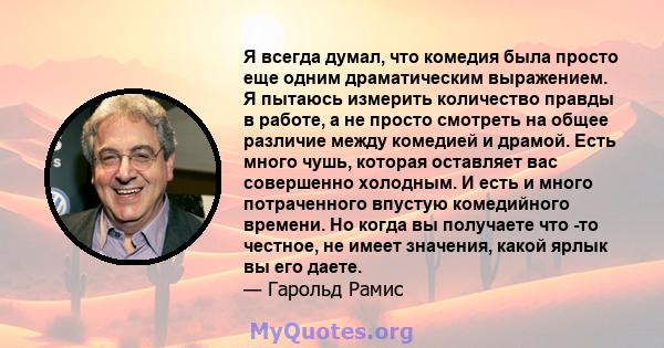 Я всегда думал, что комедия была просто еще одним драматическим выражением. Я пытаюсь измерить количество правды в работе, а не просто смотреть на общее различие между комедией и драмой. Есть много чушь, которая