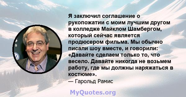 Я заключил соглашение о рукопожатии с моим лучшим другом в колледже Майклом Шамбергом, который сейчас является продюсером фильма. Мы обычно писали шоу вместе, и говорили: «Давайте сделаем только то, что весело. Давайте