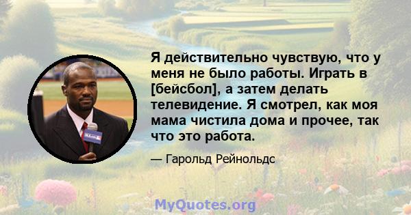 Я действительно чувствую, что у меня не было работы. Играть в [бейсбол], а затем делать телевидение. Я смотрел, как моя мама чистила дома и прочее, так что это работа.