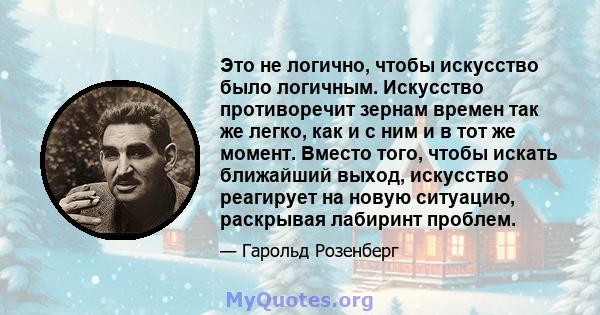 Это не логично, чтобы искусство было логичным. Искусство противоречит зернам времен так же легко, как и с ним и в тот же момент. Вместо того, чтобы искать ближайший выход, искусство реагирует на новую ситуацию,