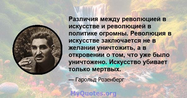 Различия между революцией в искусстве и революцией в политике огромны. Революция в искусстве заключается не в желании уничтожить, а в откровении о том, что уже было уничтожено. Искусство убивает только мертвых.