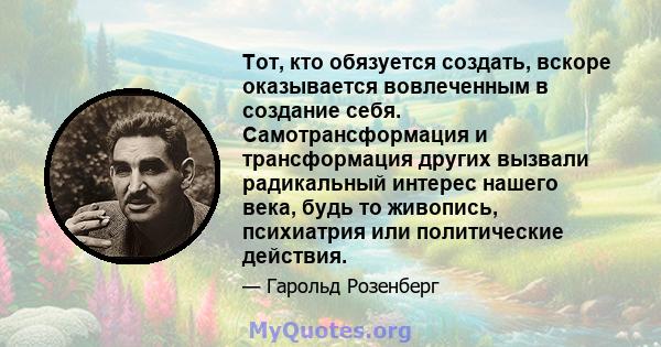 Тот, кто обязуется создать, вскоре оказывается вовлеченным в создание себя. Самотрансформация и трансформация других вызвали радикальный интерес нашего века, будь то живопись, психиатрия или политические действия.