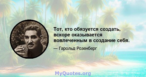 Тот, кто обязуется создать, вскоре оказывается вовлеченным в создание себя.