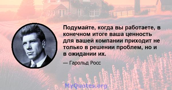 Подумайте, когда вы работаете, в конечном итоге ваша ценность для вашей компании приходит не только в решении проблем, но и в ожидании их.