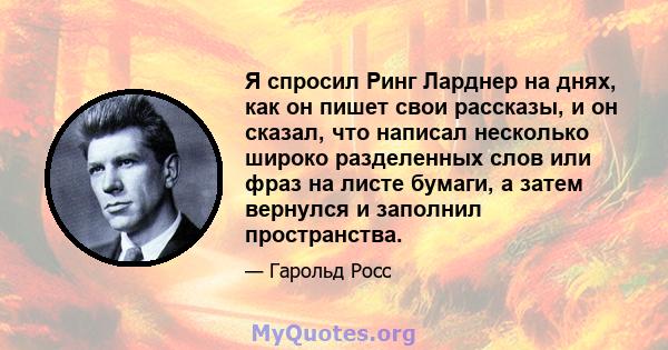 Я спросил Ринг Ларднер на днях, как он пишет свои рассказы, и он сказал, что написал несколько широко разделенных слов или фраз на листе бумаги, а затем вернулся и заполнил пространства.