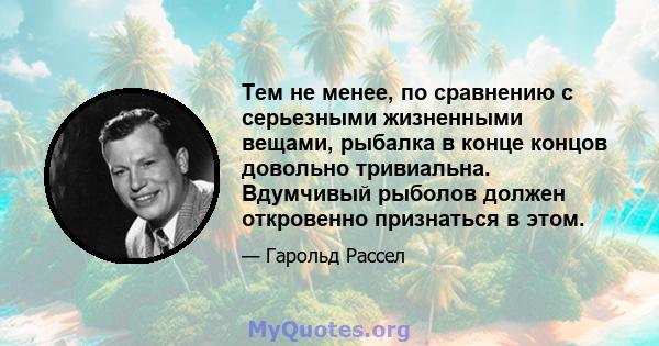 Тем не менее, по сравнению с серьезными жизненными вещами, рыбалка в конце концов довольно тривиальна. Вдумчивый рыболов должен откровенно признаться в этом.