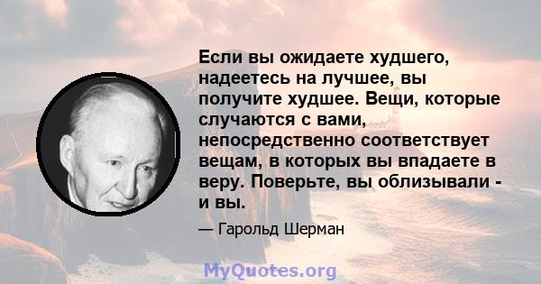 Если вы ожидаете худшего, надеетесь на лучшее, вы получите худшее. Вещи, которые случаются с вами, непосредственно соответствует вещам, в которых вы впадаете в веру. Поверьте, вы облизывали - и вы.