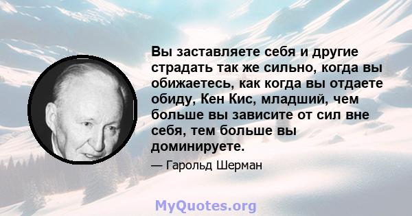 Вы заставляете себя и другие страдать так же сильно, когда вы обижаетесь, как когда вы отдаете обиду, Кен Кис, младший, чем больше вы зависите от сил вне себя, тем больше вы доминируете.