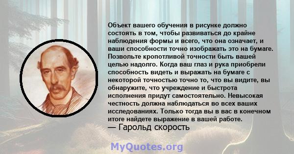 Объект вашего обучения в рисунке должно состоять в том, чтобы развиваться до крайне наблюдения формы и всего, что она означает, и ваши способности точно изображать это на бумаге. Позвольте кропотливой точности быть