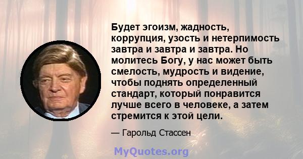 Будет эгоизм, жадность, коррупция, узость и нетерпимость завтра и завтра и завтра. Но молитесь Богу, у нас может быть смелость, мудрость и видение, чтобы поднять определенный стандарт, который понравится лучше всего в